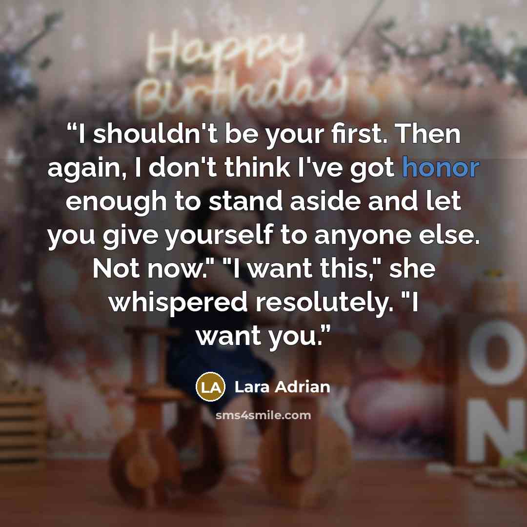 “I shouldn't be your first. Then again, I don't think I've got honor enough to stand aside and let you give yourself to anyone else. Not now." "I want this," she whispered resolutely. "I want you.” quote by Lara Adrian