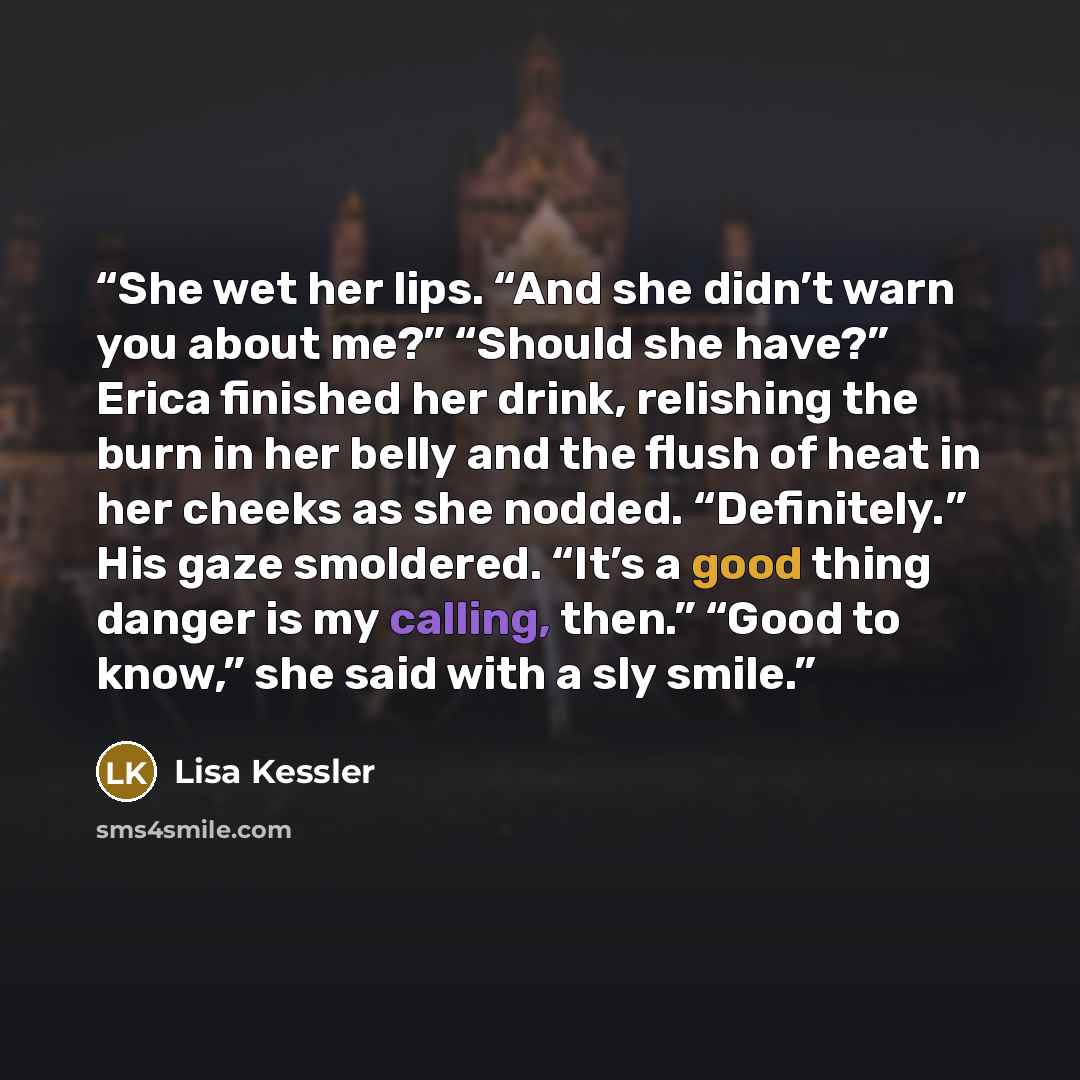 “She wet her lips. “And she didn’t warn you about me?” “Should she have?” Erica finished her drink, relishing the burn in her belly and the flush of heat in her cheeks as she nodded. “Definitely.” His gaze smoldered. “It’s a good thing danger is my calling, then.” “Good to know,” she said with a…” quote by Lisa Kessler