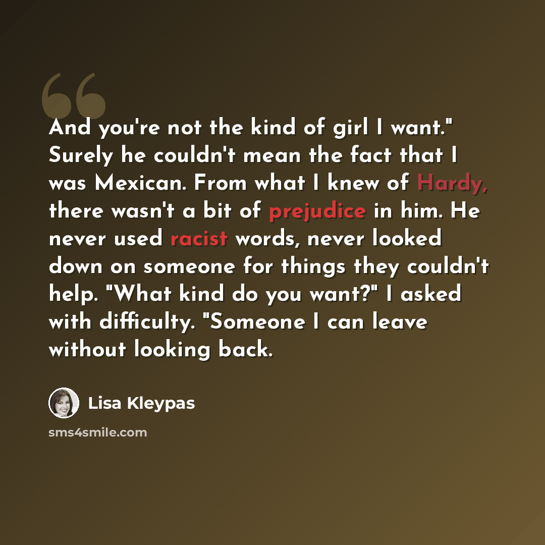 “And you're not the kind of girl I want." Surely he couldn't mean the fact that I was Mexican. From what I knew of Hardy, there wasn't a bit of prejudice in him. He never used racist words, never looked down on someone for things they couldn't help. "What kind do you want?" I asked with difficulty…” quote by Lisa Kleypas