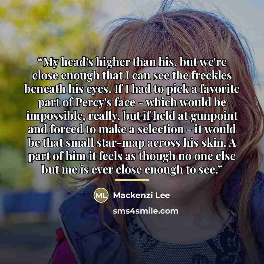 “My head's higher than his, but we're close enough that I can see the freckles beneath his eyes. If I had to pick a favorite part of Percy's face - which would be impossible, really, but if held at gunpoint and forced to make a selection - it would be that small star-map across his skin. A part of…” quote by Mackenzi Lee