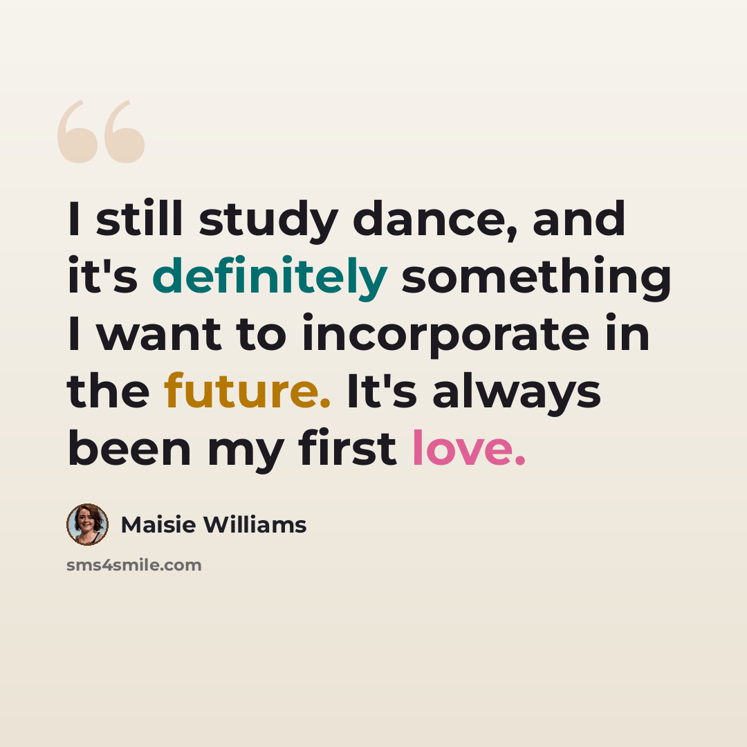“I still study dance, and it's definitely something I want to incorporate in the future. It's always been my first love.” quote by Maisie Williams