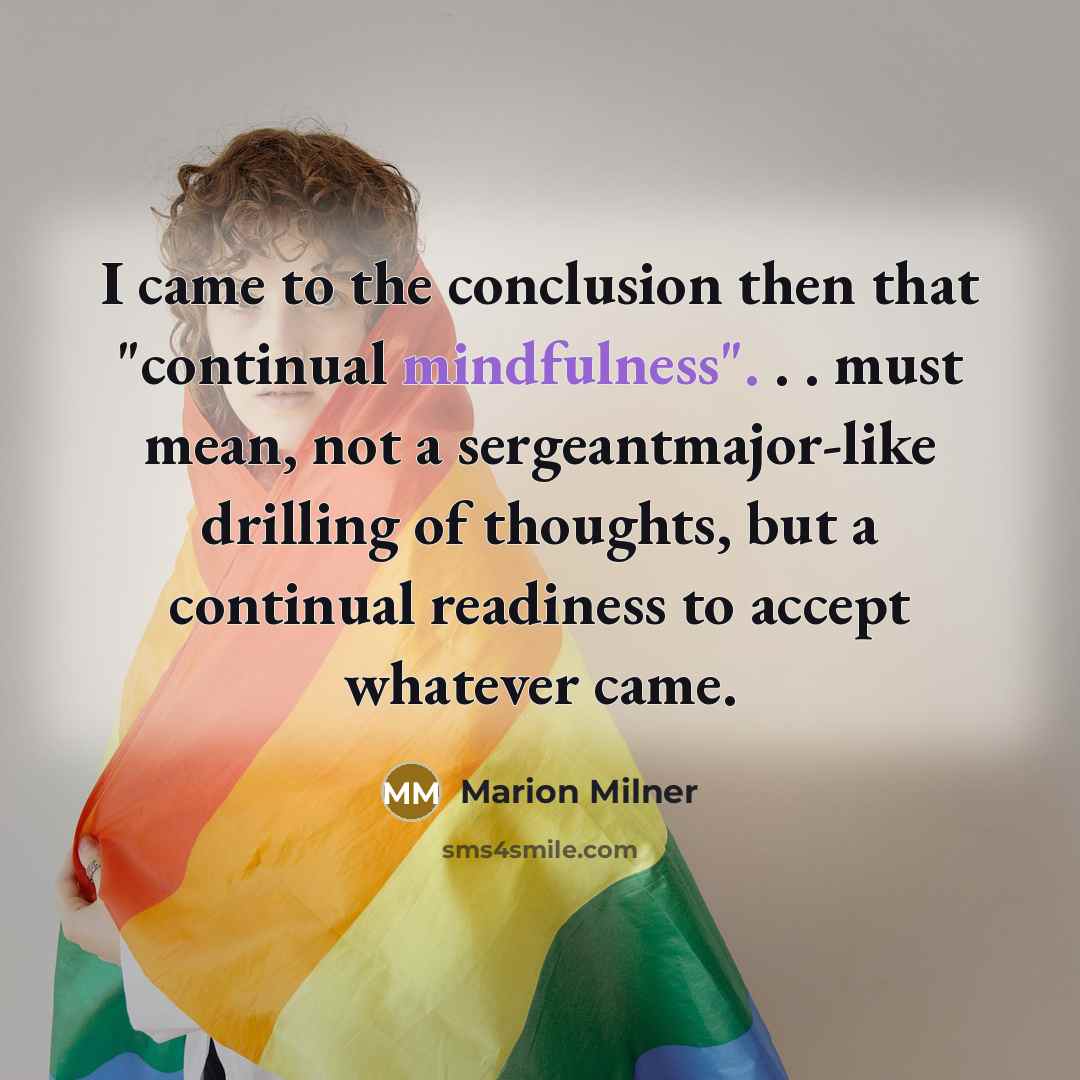 “I came to the conclusion then that "continual mindfulness". . . must mean, not a sergeantmajor-like drilling of thoughts, but a continual readiness to accept whatever came.” quote by Marion Milner