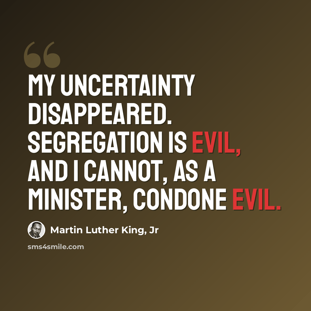 “My uncertainty disappeared. Segregation is evil, and I cannot, as a minister, condone evil.” quote by Martin Luther King, Jr