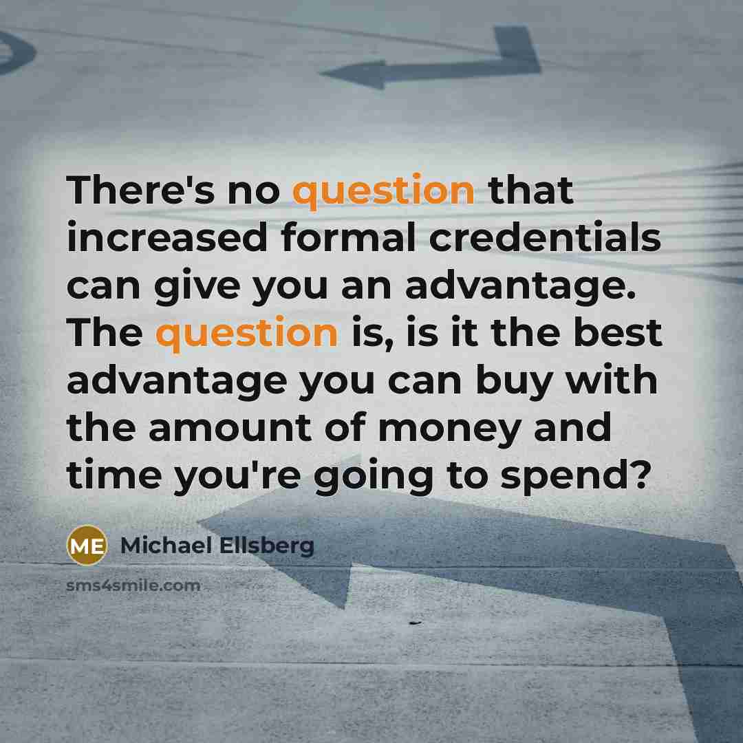 “There's no question that increased formal credentials can give you an advantage. The question is, is it the best advantage you can buy with the amount of money and time you're going to spend?” quote by Michael Ellsberg