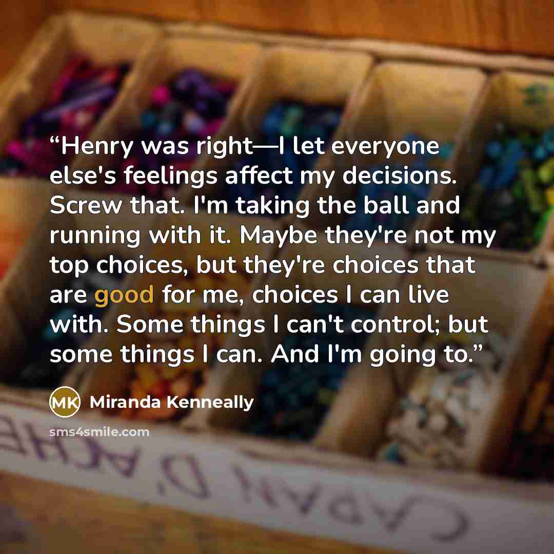 “Henry was right—I let everyone else's feelings affect my decisions. Screw that. I'm taking the ball and running with it. Maybe they're not my top choices, but they're choices that are good for me, choices I can live with. Some things I can't control; but some things I can. And I'm going to.” quote by Miranda Kenneally