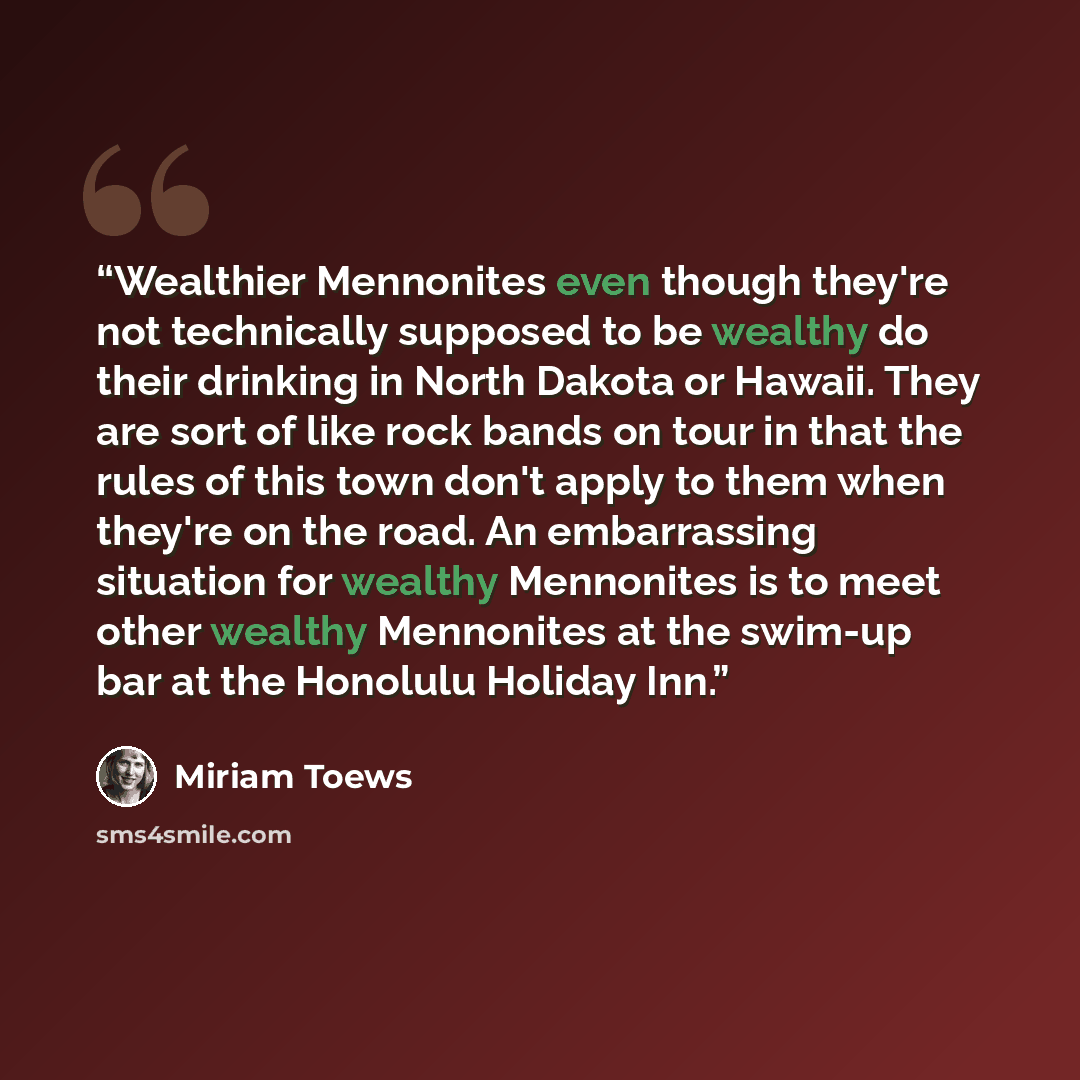 “Wealthier Mennonites even though they're not technically supposed to be wealthy do their drinking in North Dakota or Hawaii. They are sort of like rock bands on tour in that the rules of this town don't apply to them when they're on the road. An embarrassing situation for wealthy Mennonites is to…” quote by Miriam Toews