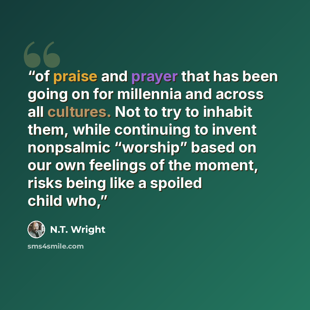 “of praise and prayer that has been going on for millennia and across all cultures. Not to try to inhabit them, while continuing to invent nonpsalmic “worship” based on our own feelings of the moment, risks being like a spoiled child who,” quote by N.T. Wright