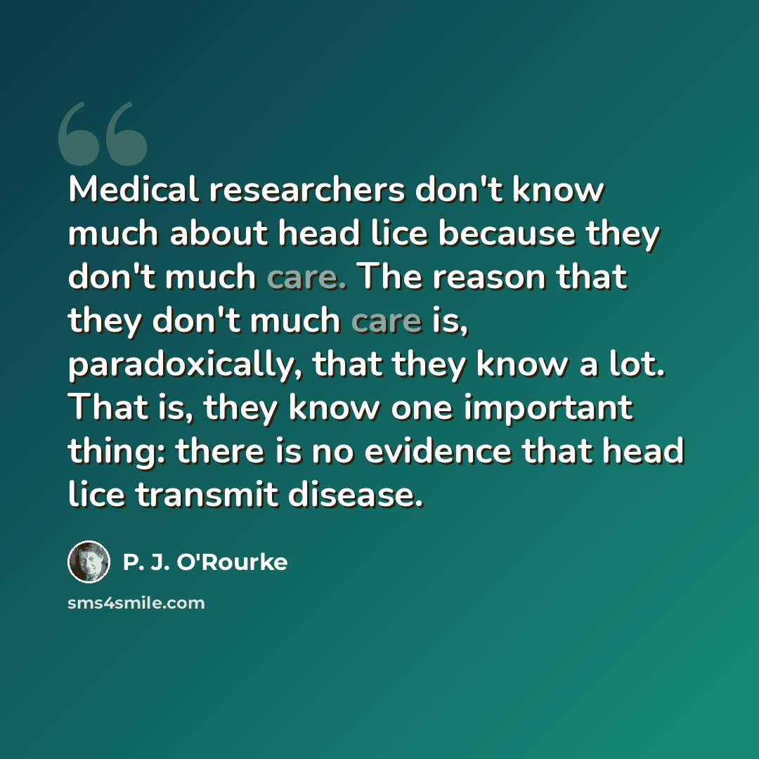 “Medical researchers don't know much about head lice because they don't much care. The reason that they don't much care is, paradoxically, that they know a lot. That is, they know one important thing: there is no evidence that head lice transmit disease.” quote by P. J. O'Rourke