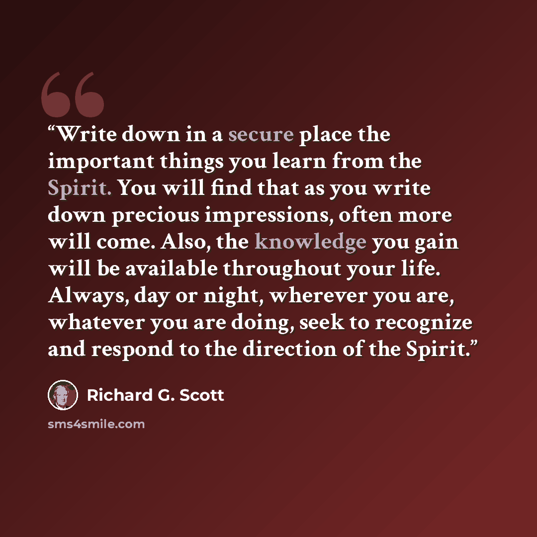 “Write down in a secure place the important things you learn from the Spirit. You will find that as you write down precious impressions, often more will come. Also, the knowledge you gain will be available throughout your life. Always, day or night, wherever you are, whatever you are doing, seek to…” quote by Richard G. Scott
