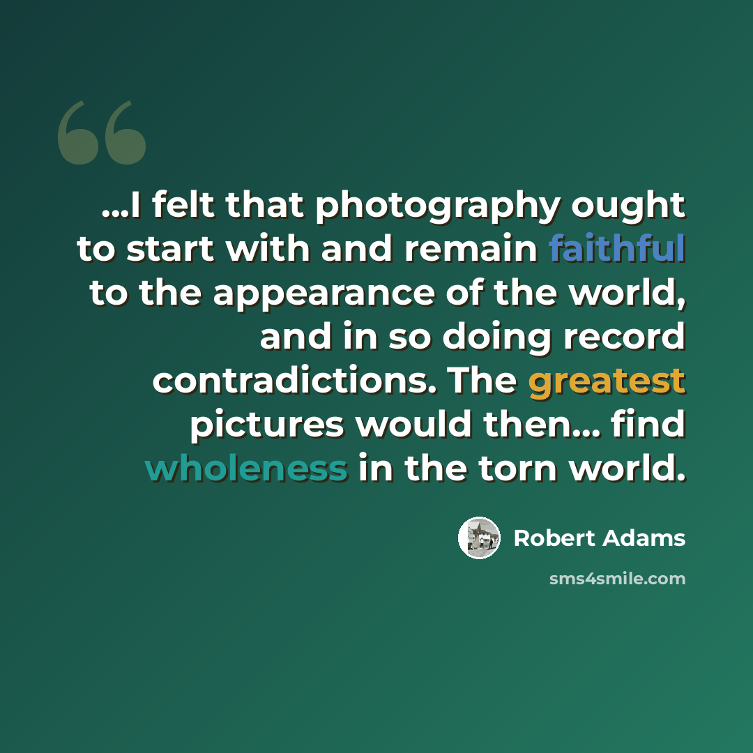 “...I felt that photography ought to start with and remain faithful to the appearance of the world, and in so doing record contradictions. The greatest pictures would then... find wholeness in the torn world.” quote by Robert Adams