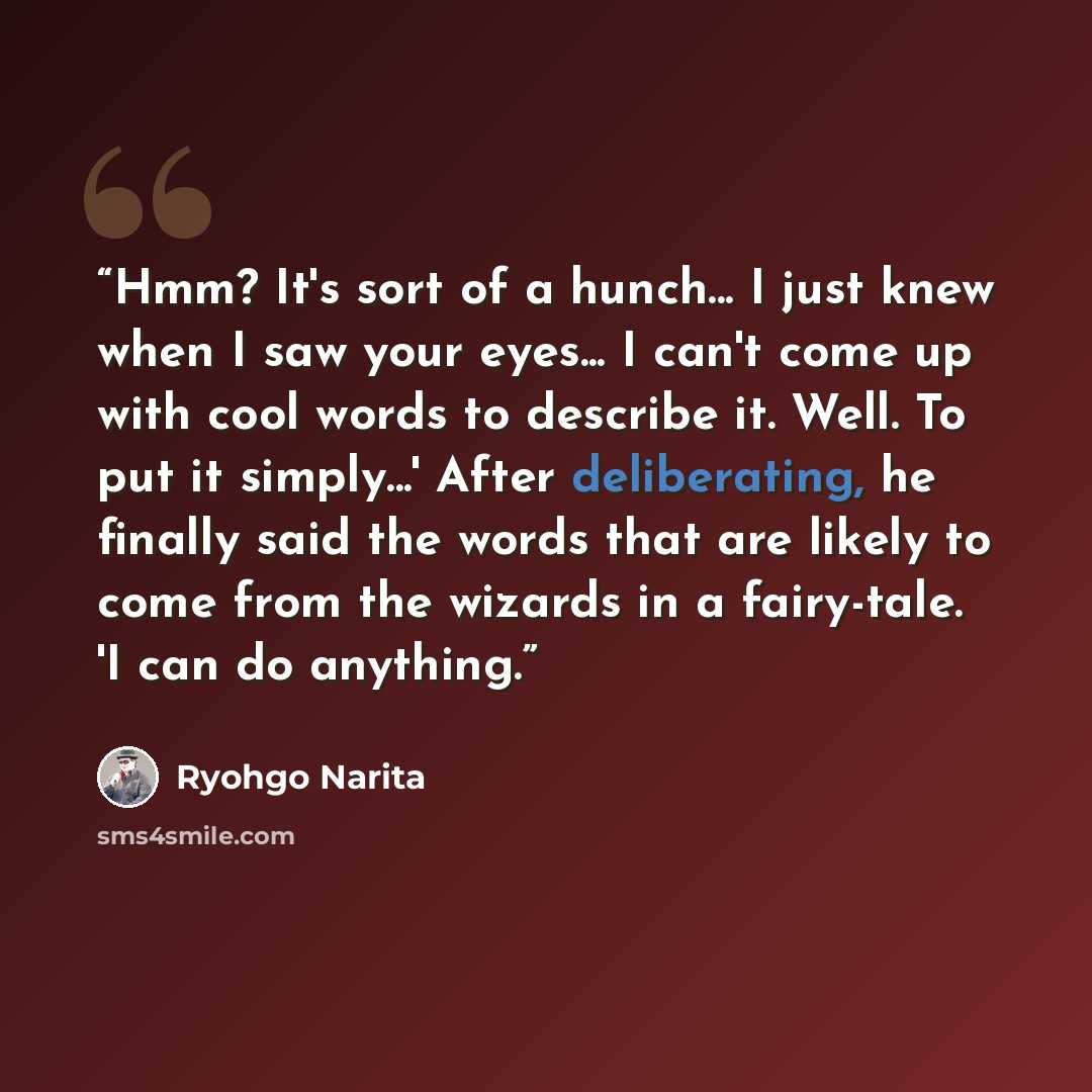 “Hmm? It's sort of a hunch... I just knew when I saw your eyes... I can't come up with cool words to describe it. Well. To put it simply...' After deliberating, he finally said the words that are likely to come from the wizards in a fairy-tale. 'I can do anything.” quote by Ryohgo Narita