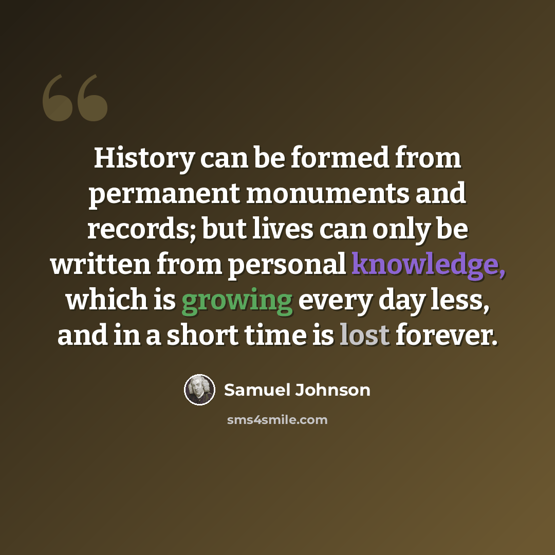 “History can be formed from permanent monuments and records; but lives can only be written from personal knowledge, which is growing every day less, and in a short time is lost forever.” quote by Samuel Johnson