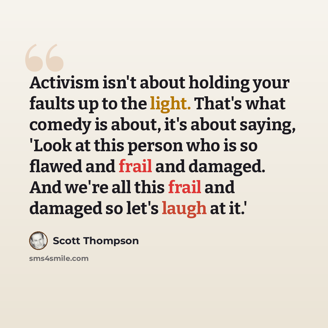 “Activism isn't about holding your faults up to the light. That's what comedy is about, it's about saying, 'Look at this person who is so flawed and frail and damaged. And we're all this frail and damaged so let's laugh at it.'” quote by Scott Thompson
