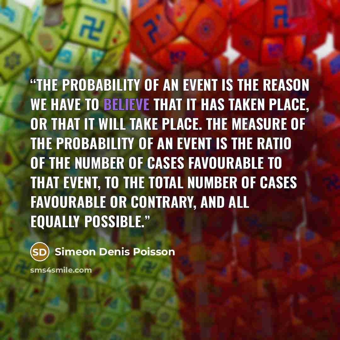“The probability of an event is the reason we have to believe that it has taken place, or that it will take place. The measure of the probability of an event is the ratio of the number of cases favourable to that event, to the total number of cases favourable or contrary, and all equally possible.” quote by Siméon Denis Poisson