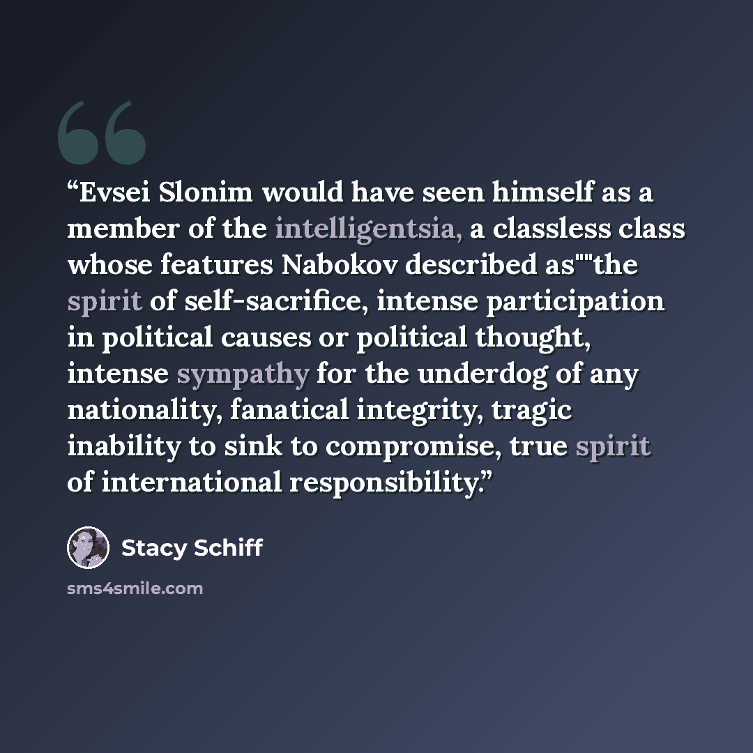 “Evsei Slonim would have seen himself as a member of the intelligentsia, a classless class whose features Nabokov described as""the spirit of self-sacrifice, intense participation in political causes or political thought, intense sympathy for the underdog of any nationality, fanatical integrity…” quote by Stacy Schiff