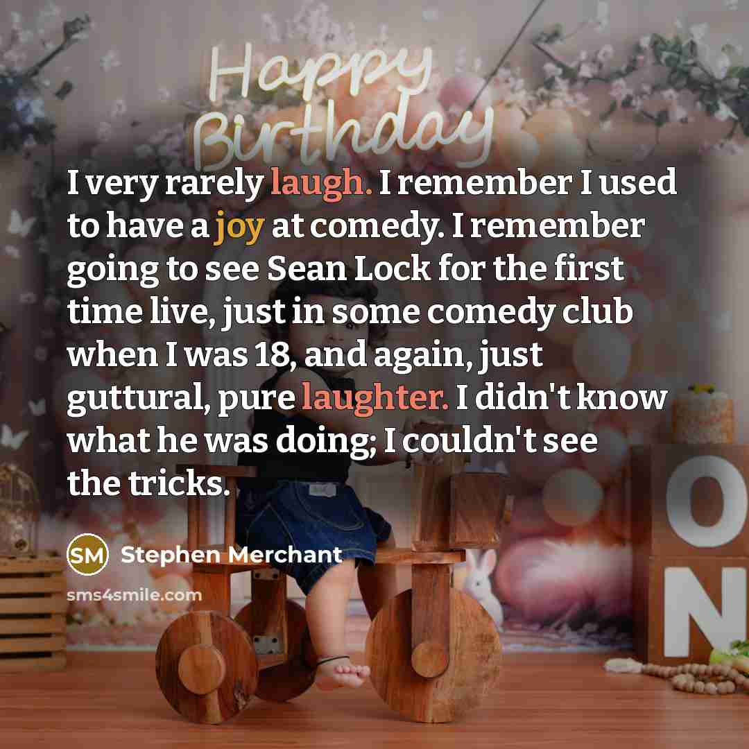 “I very rarely laugh. I remember I used to have a joy at comedy. I remember going to see Sean Lock for the first time live, just in some comedy club when I was 18, and again, just guttural, pure laughter. I didn't know what he was doing; I couldn't see the tricks.” quote by Stephen Merchant