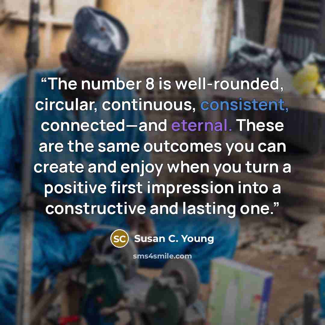 “The number 8 is well-rounded, circular, continuous, consistent, connected—and eternal. These are the same outcomes you can create and enjoy when you turn a positive first impression into a constructive and lasting one.” quote by Susan C. Young