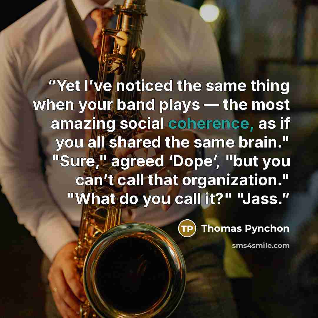 “Yet I’ve noticed the same thing when your band plays — the most amazing social coherence, as if you all shared the same brain." "Sure," agreed ‘Dope’, "but you can’t call that organization." "What do you call it?" "Jass.” quote by Thomas Pynchon