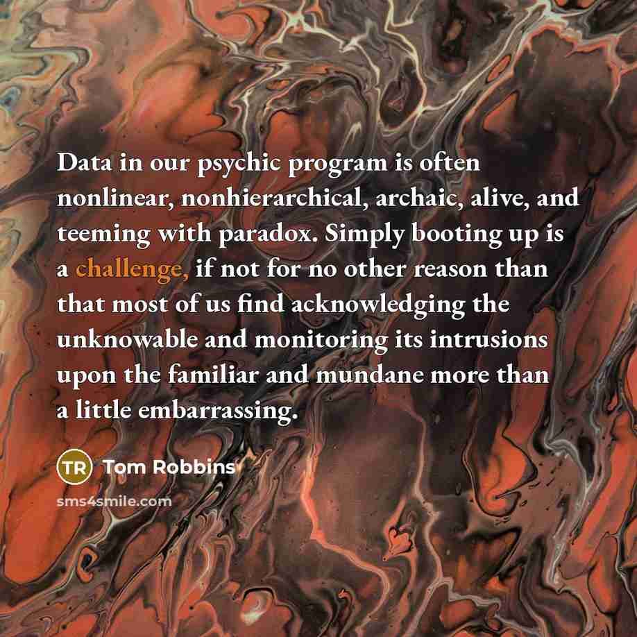 “Data in our psychic program is often nonlinear, nonhierarchical, archaic, alive, and teeming with paradox. Simply booting up is a challenge, if not for no other reason than that most of us find acknowledging the unknowable and monitoring its intrusions upon the familiar and mundane more than a…” quote by Tom Robbins