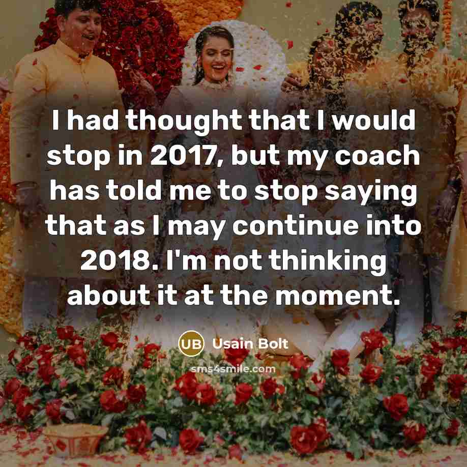 “I had thought that I would stop in 2017, but my coach has told me to stop saying that as I may continue into 2018. I'm not thinking about it at the moment.” quote by Usain Bolt