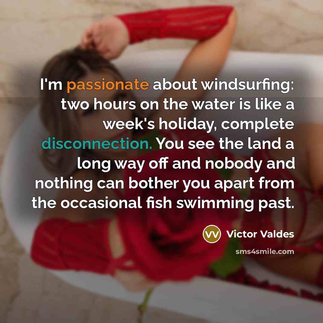 “I'm passionate about windsurfing: two hours on the water is like a week's holiday, complete disconnection. You see the land a long way off and nobody and nothing can bother you apart from the occasional fish swimming past.” quote by Victor Valdes