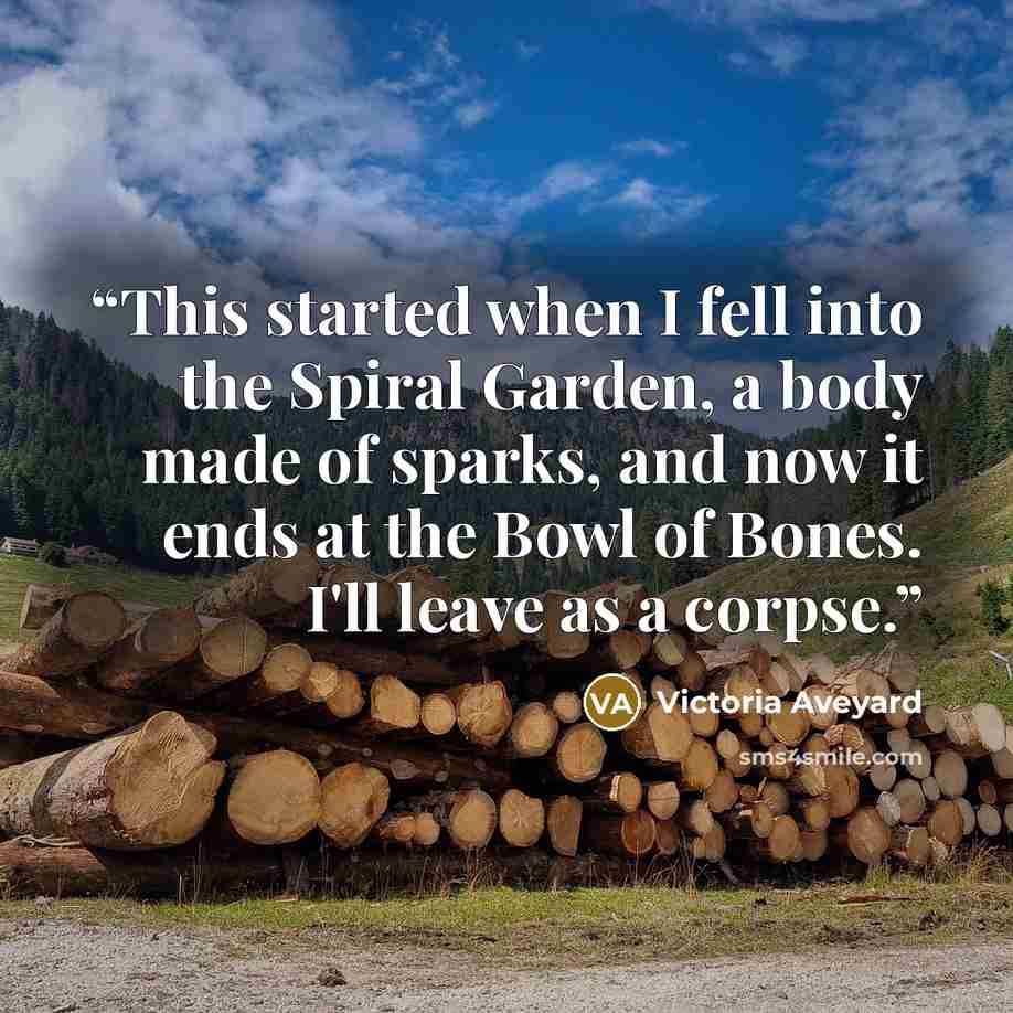 “This started when I fell into the Spiral Garden, a body made of sparks, and now it ends at the Bowl of Bones. I'll leave as a corpse.” quote by Victoria Aveyard