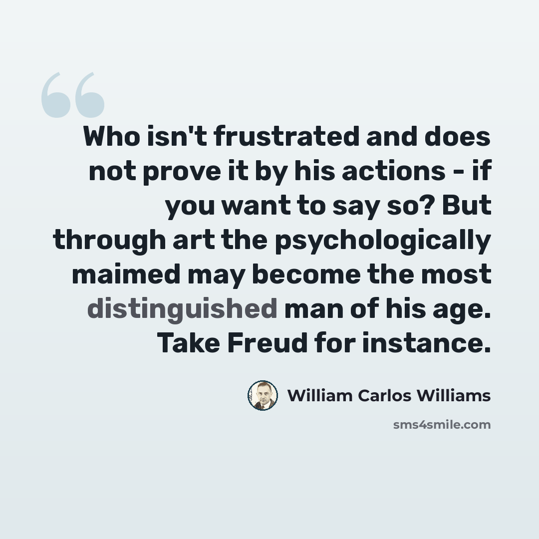 “Who isn't frustrated and does not prove it by his actions - if you want to say so? But through art the psychologically maimed may become the most distinguished man of his age. Take Freud for instance.” quote by William Carlos Williams