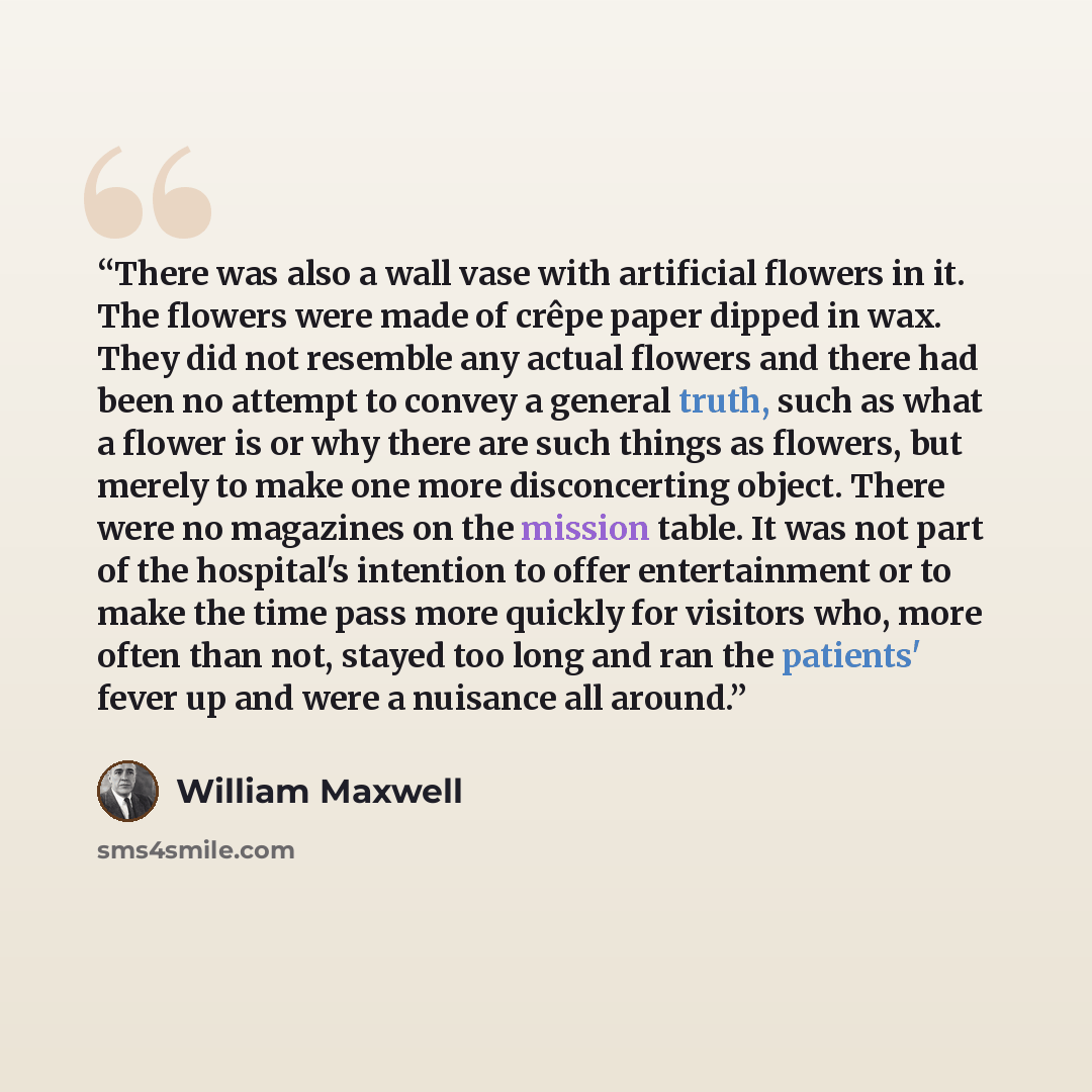 “There was also a wall vase with artificial flowers in it. The flowers were made of crêpe paper dipped in wax. They did not resemble any actual flowers and there had been no attempt to convey a general truth, such as what a flower is or why there are such things as flowers, but merely to make one…” quote by William Maxwell