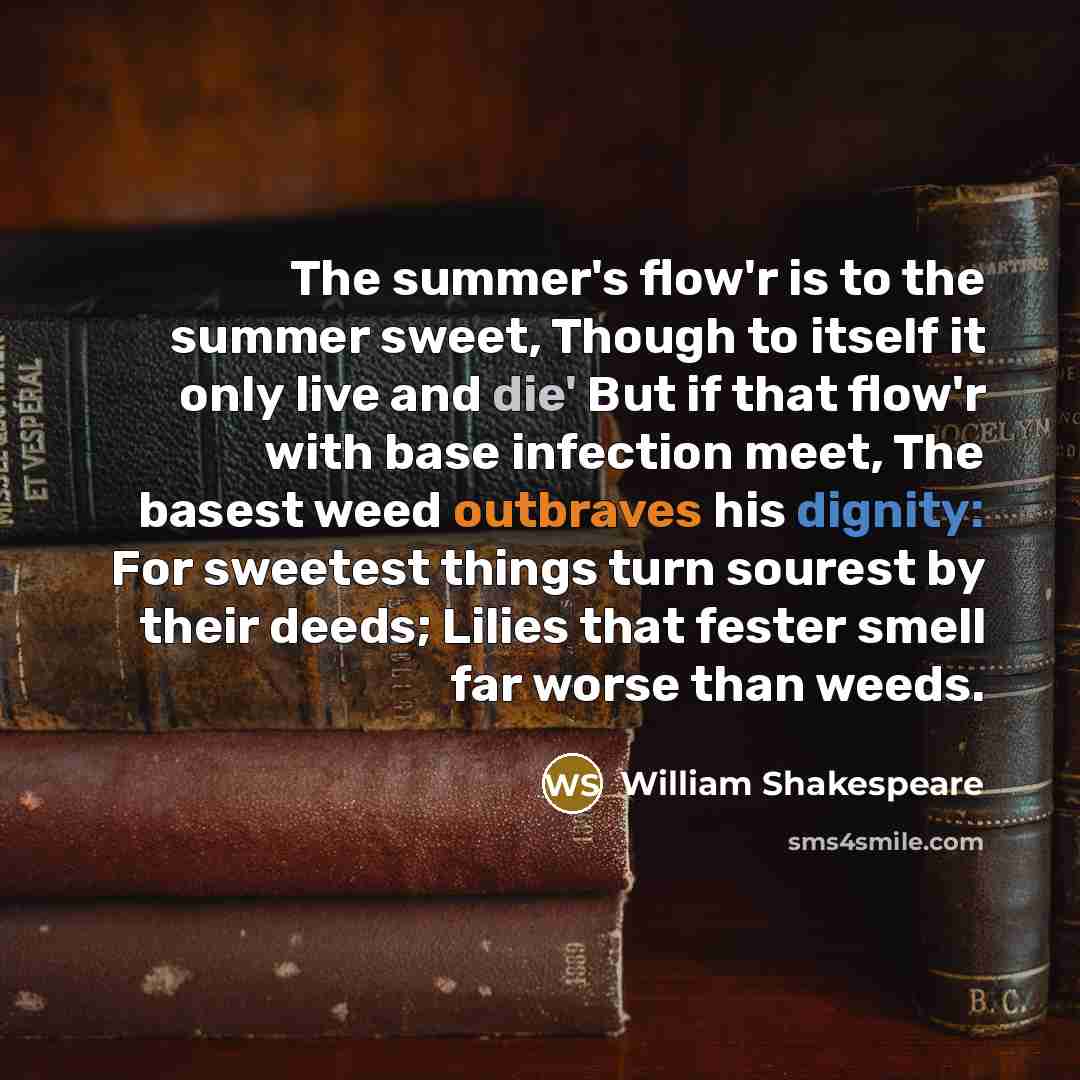 “The summer's flow'r is to the summer sweet, Though to itself it only live and die' But if that flow'r with base infection meet, The basest weed outbraves his dignity: For sweetest things turn sourest by their deeds; Lilies that fester smell far worse than weeds.” quote by William Shakespeare