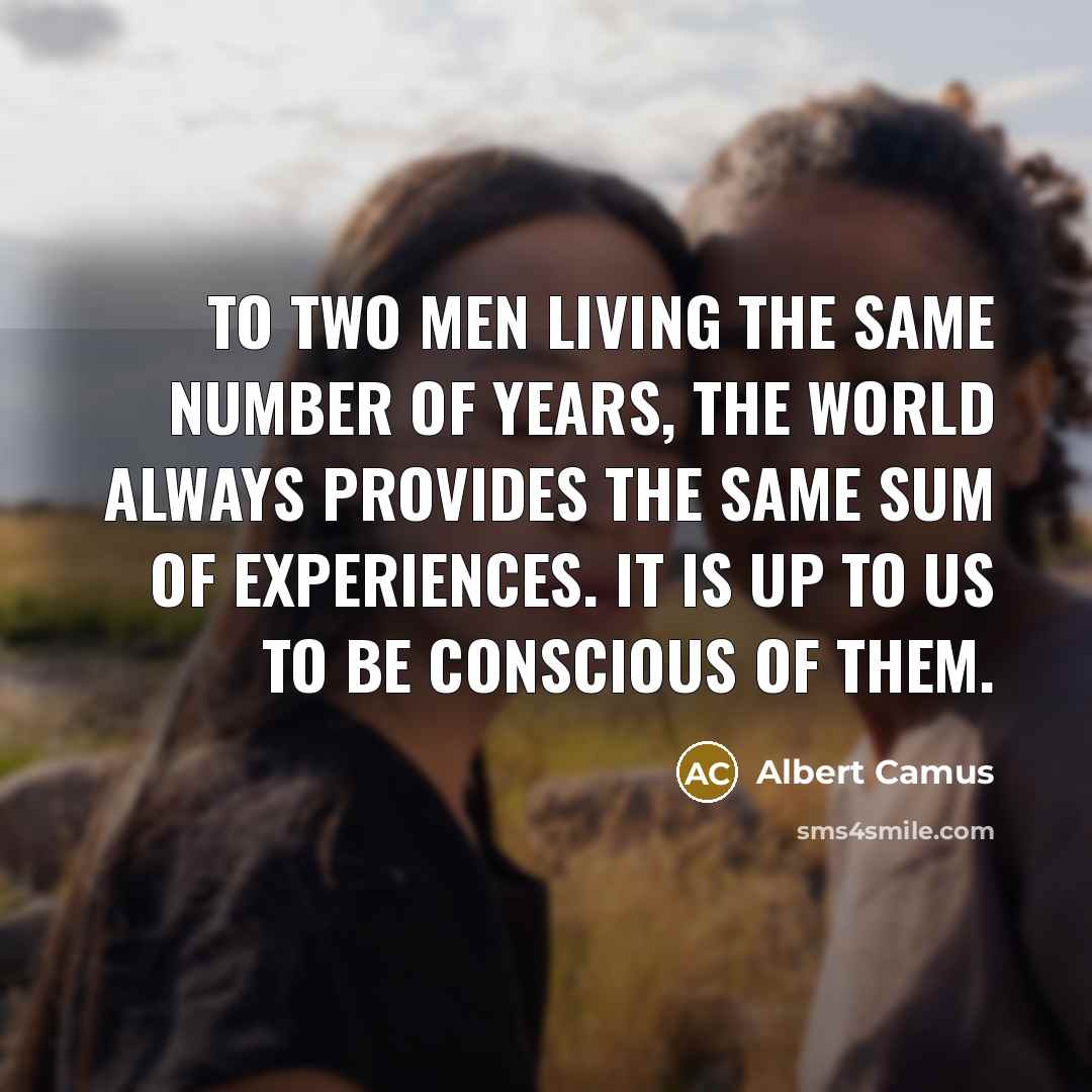“To two men living the same number of years, the world always provides the same sum of experiences. It is up to us to be conscious of them.” quote by Albert Camus