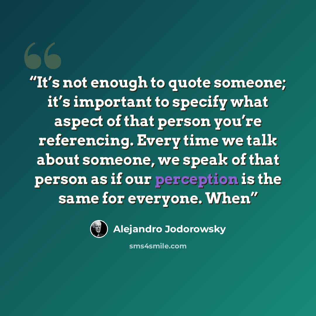 “It’s not enough to quote someone; it’s important to specify what aspect of that person you’re referencing. Every time we talk about someone, we speak of that person as if our perception is the same for everyone. When” quote by Alejandro Jodorowsky