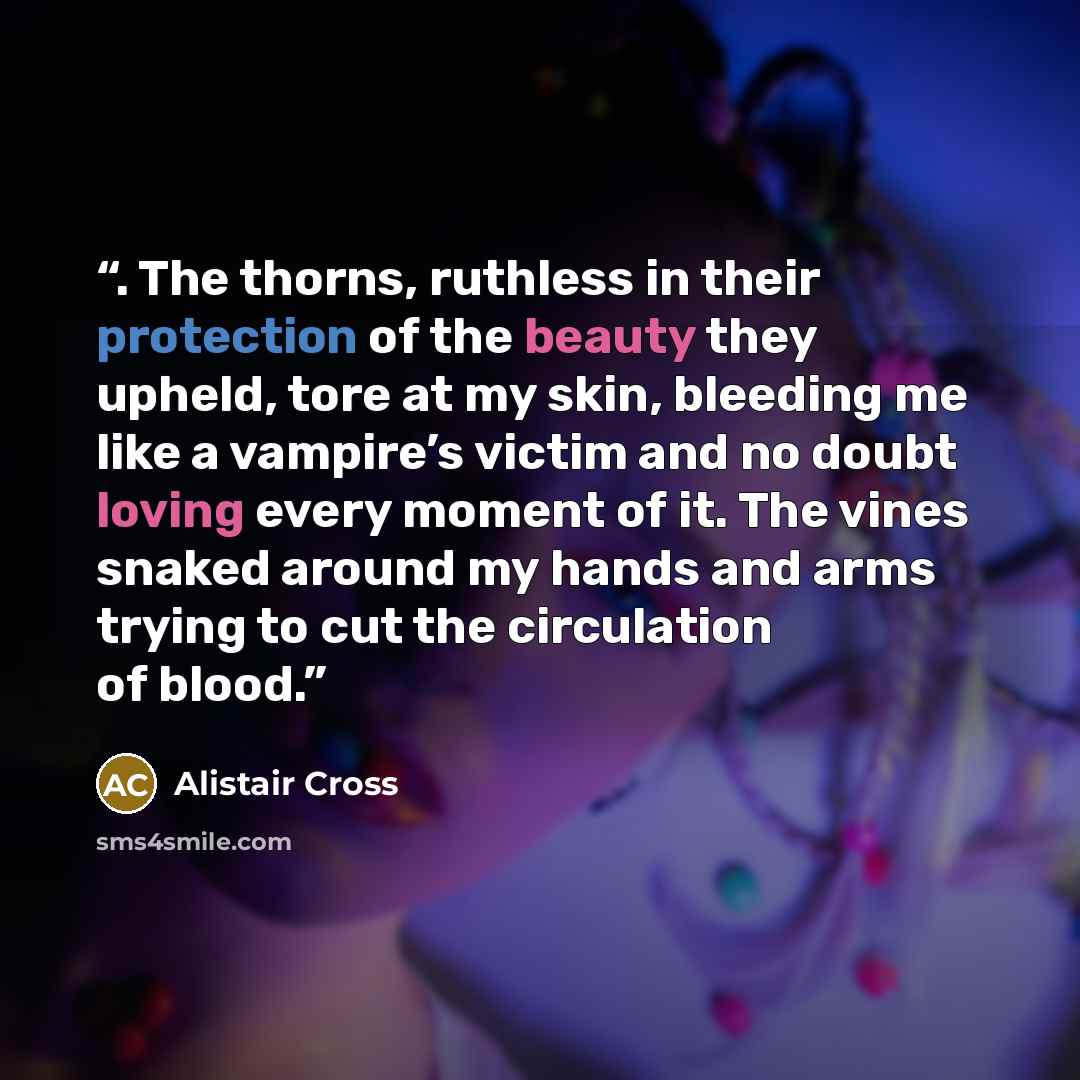 “. The thorns, ruthless in their protection of the beauty they upheld, tore at my skin, bleeding me like a vampire’s victim and no doubt loving every moment of it. The vines snaked around my hands and arms trying to cut the circulation of blood.” quote by Alistair Cross
