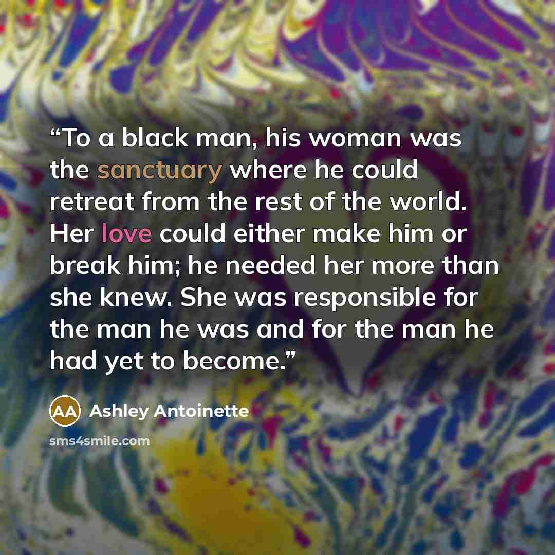 “To a black man, his woman was the sanctuary where he could retreat from the rest of the world. Her love could either make him or break him; he needed her more than she knew. She was responsible for the man he was and for the man he had yet to become.” quote by Ashley Antoinette