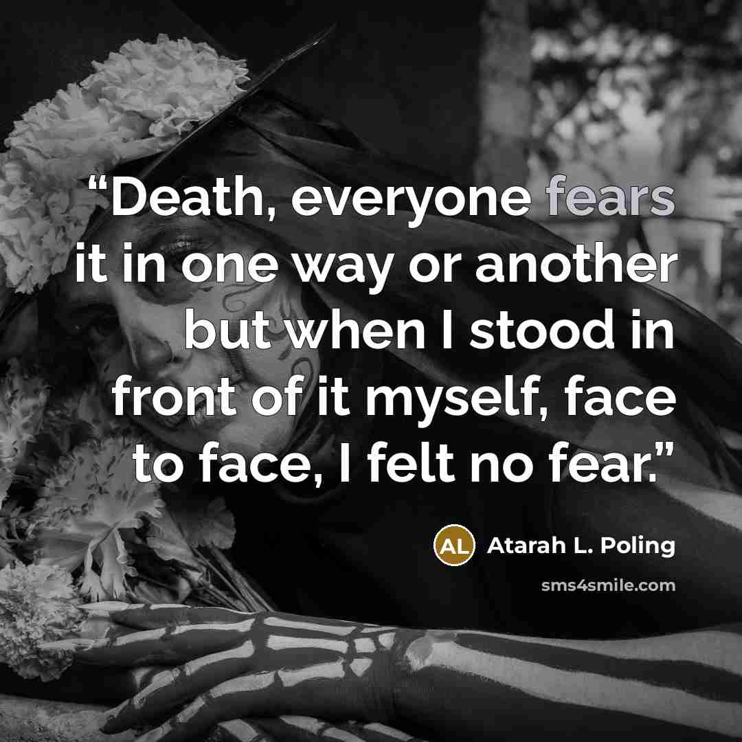 “Death, everyone fears it in one way or another but when I stood in front of it myself, face to face, I felt no fear.” quote by Atarah L. Poling