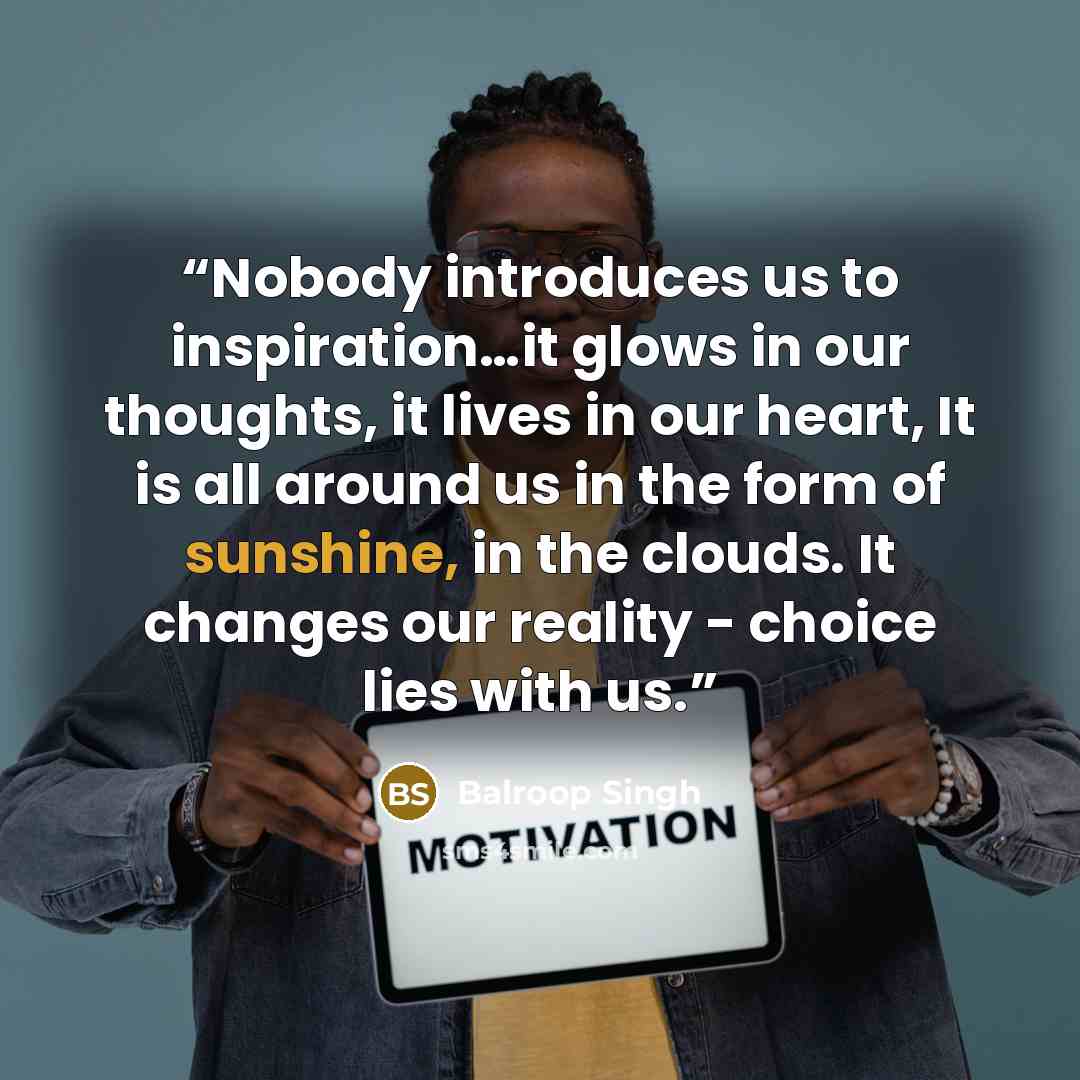 “Nobody introduces us to inspiration…it glows in our thoughts, it lives in our heart, It is all around us in the form of sunshine, in the clouds. It changes our reality - choice lies with us.” quote by Balroop Singh