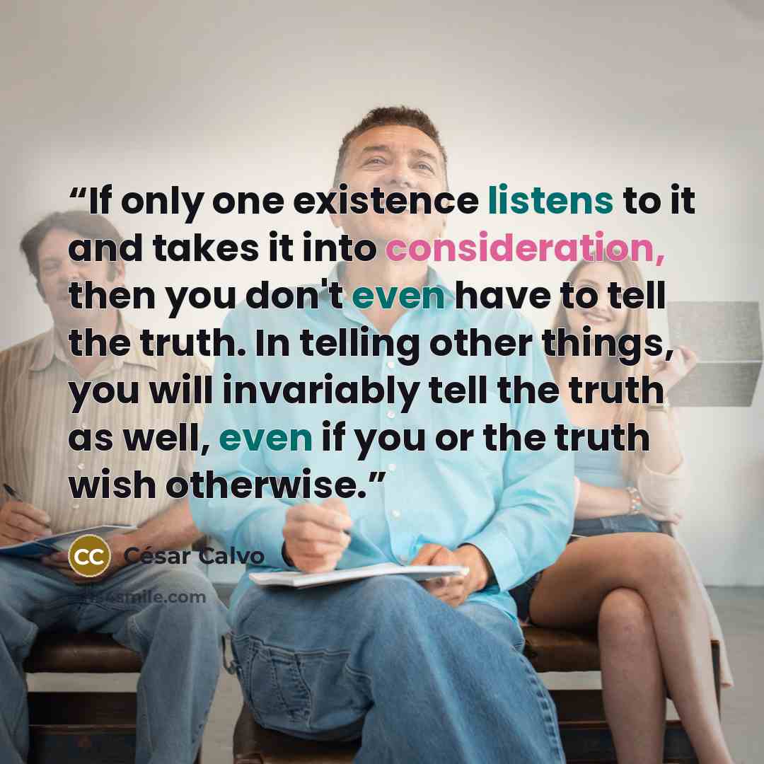 “If only one existence listens to it and takes it into consideration, then you don't even have to tell the truth. In telling other things, you will invariably tell the truth as well, even if you or the truth wish otherwise.” quote by César Calvo