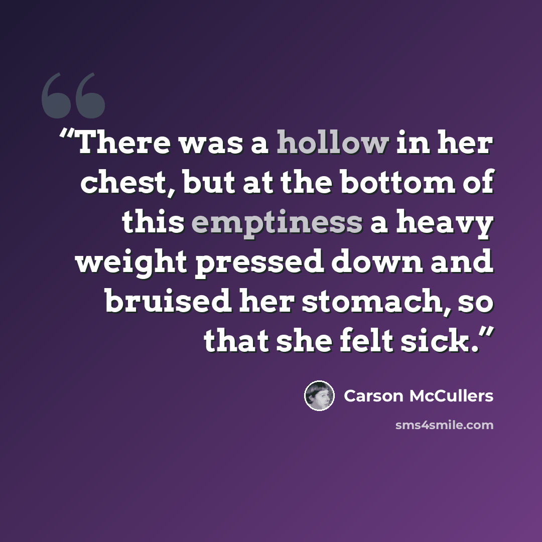 “There was a hollow in her chest, but at the bottom of this emptiness a heavy weight pressed down and bruised her stomach, so that she felt sick.” quote by Carson McCullers