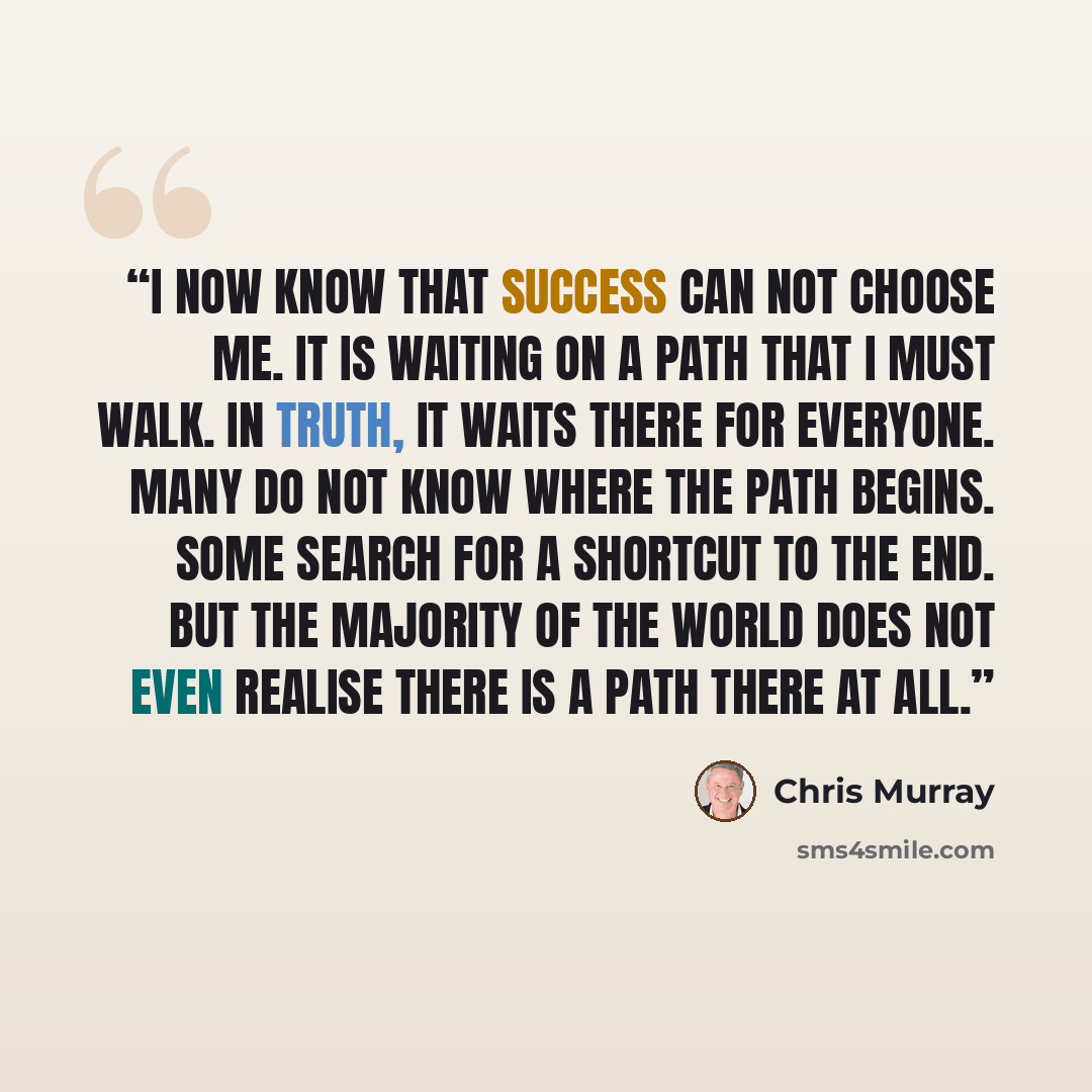 “I now know that success can not choose me. It is waiting on a path that I must walk. In truth, it waits there for everyone. Many do not know where the path begins. Some search for a shortcut to the end. But the majority of the world does not even realise there is a path there at all.” quote by Chris Murray