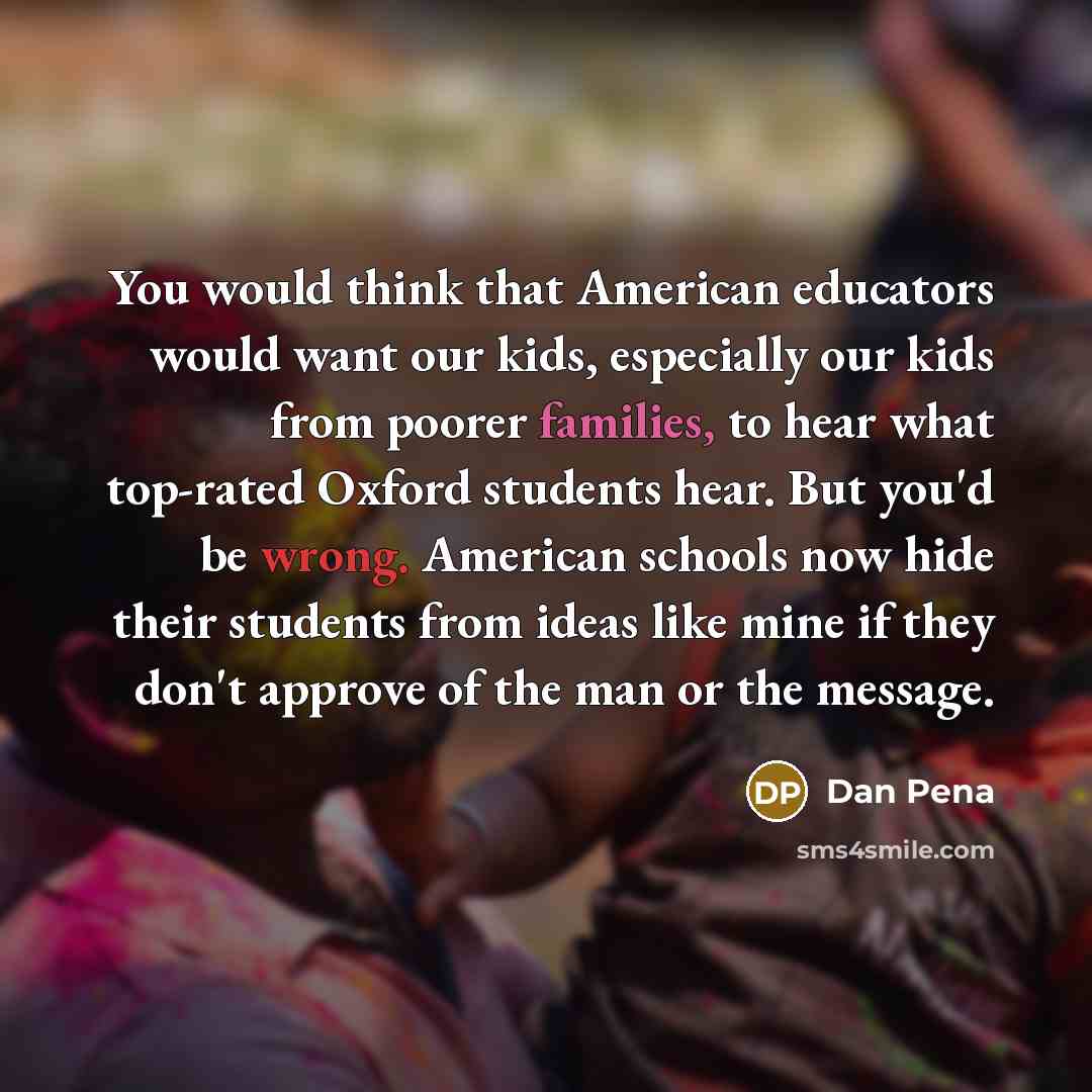 “You would think that American educators would want our kids, especially our kids from poorer families, to hear what top-rated Oxford students hear. But you'd be wrong. American schools now hide their students from ideas like mine if they don't approve of the man or the message.” quote by Dan Pena