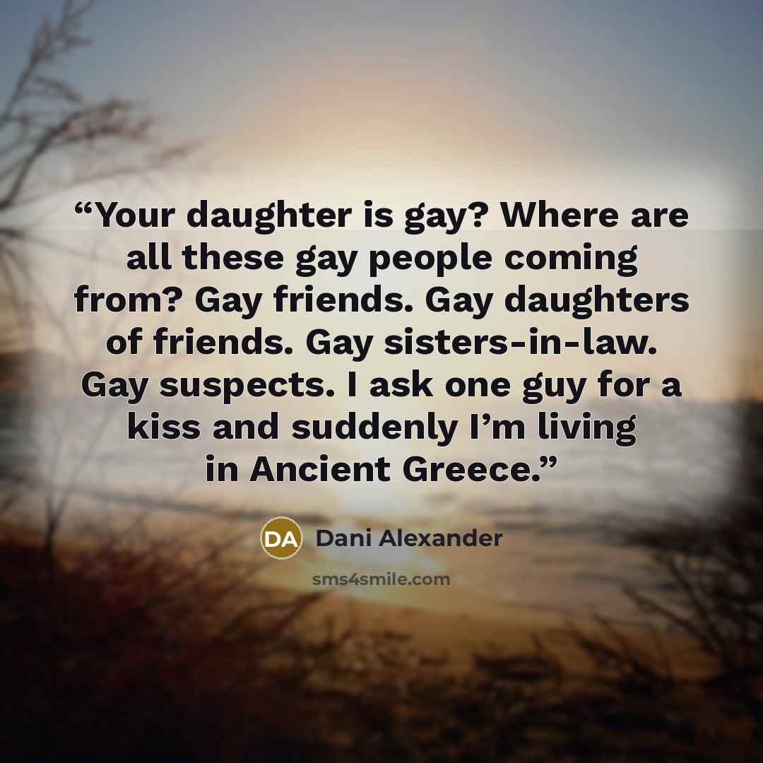 “Your daughter is gay? Where are all these gay people coming from? Gay friends. Gay daughters of friends. Gay sisters-in-law. Gay suspects. I ask one guy for a kiss and suddenly I’m living in Ancient Greece.” quote by Dani Alexander