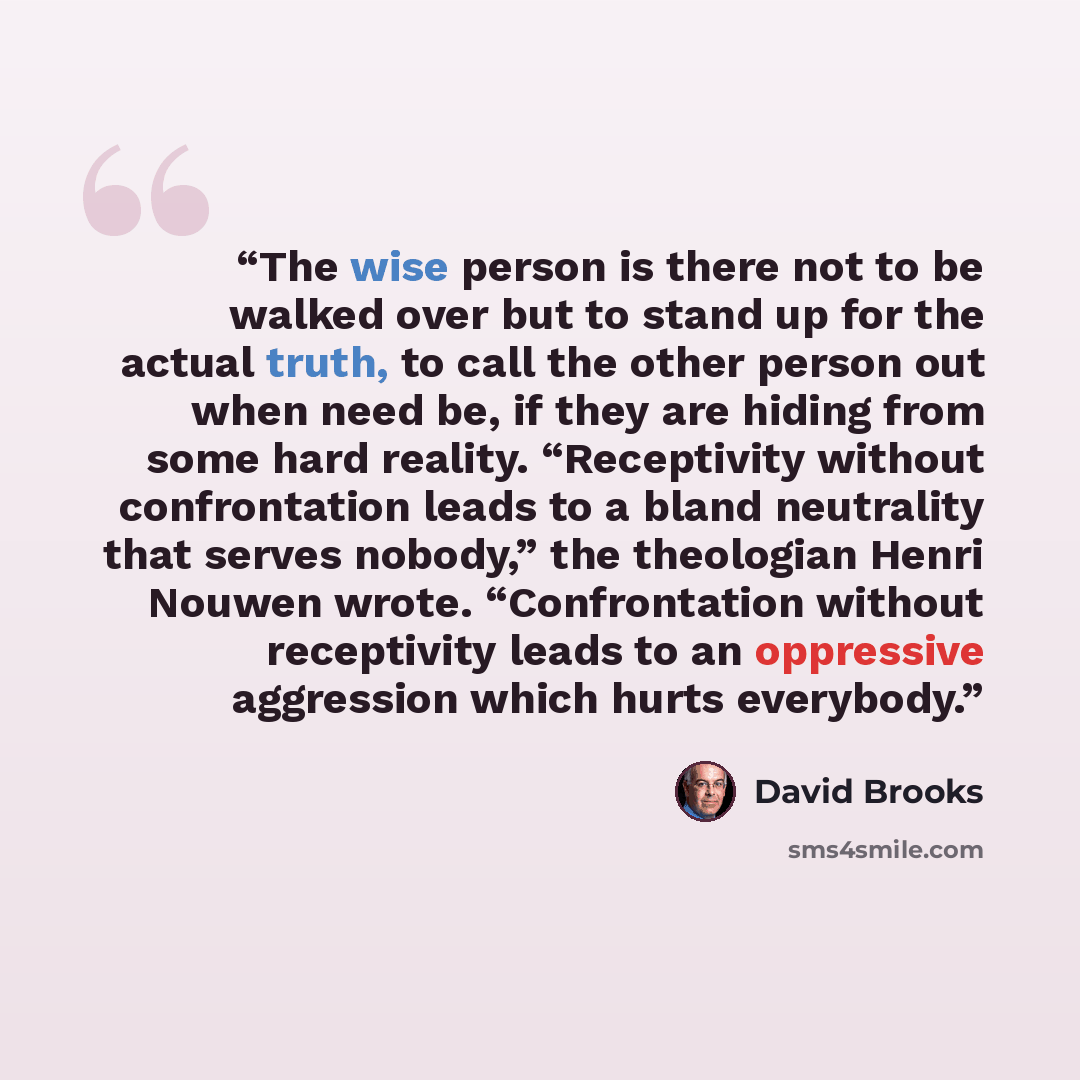 “The wise person is there not to be walked over but to stand up for the actual truth, to call the other person out when need be, if they are hiding from some hard reality. “Receptivity without confrontation leads to a bland neutrality that serves nobody,” the theologian Henri Nouwen wrote…” quote by David Brooks