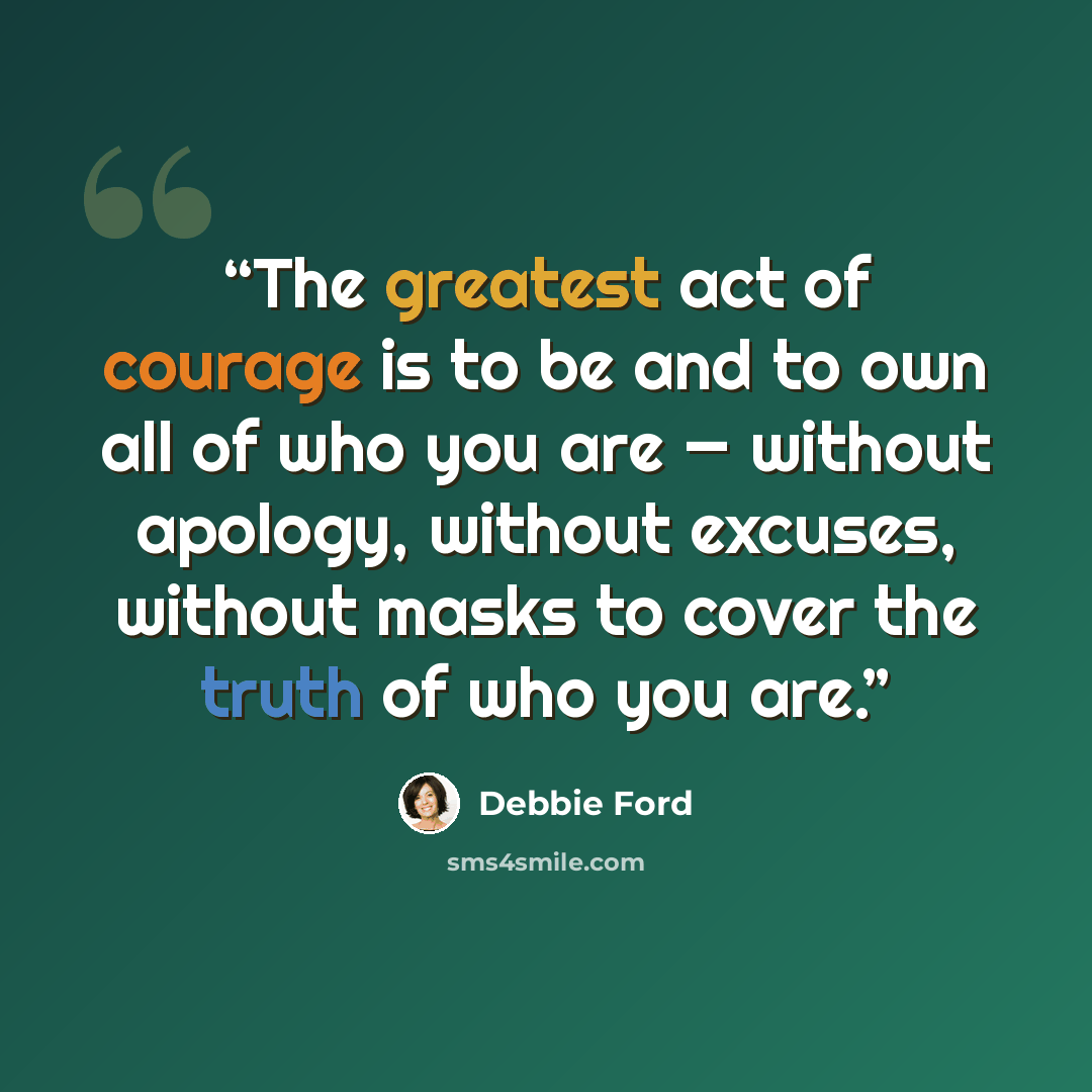 “The greatest act of courage is to be and to own all of who you are — without apology, without excuses, without masks to cover the truth of who you are.” quote by Debbie Ford