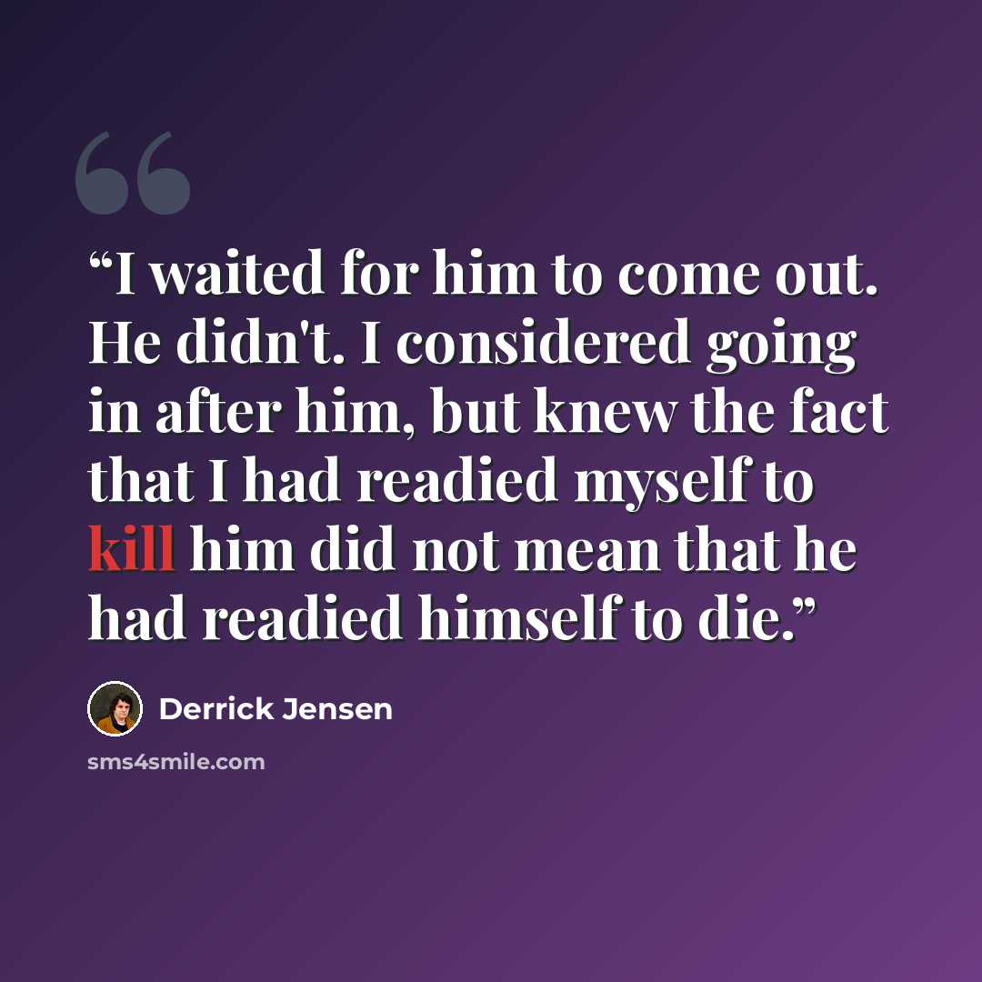 “I waited for him to come out. He didn't. I considered going in after him, but knew the fact that I had readied myself to kill him did not mean that he had readied himself to die.” quote by Derrick Jensen