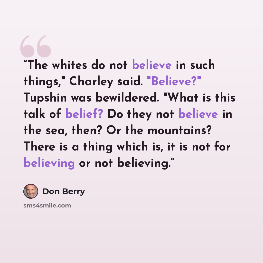 “The whites do not believe in such things," Charley said. "Believe?" Tupshin was bewildered. "What is this talk of belief? Do they not believe in the sea, then? Or the mountains? There is a thing which is, it is not for believing or not believing.” quote by Don Berry