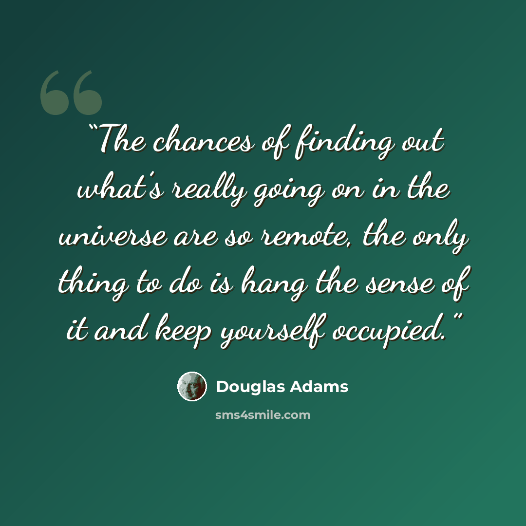 “The chances of finding out what’s really going on in the universe are so remote, the only thing to do is hang the sense of it and keep yourself occupied.” quote by Douglas Adams