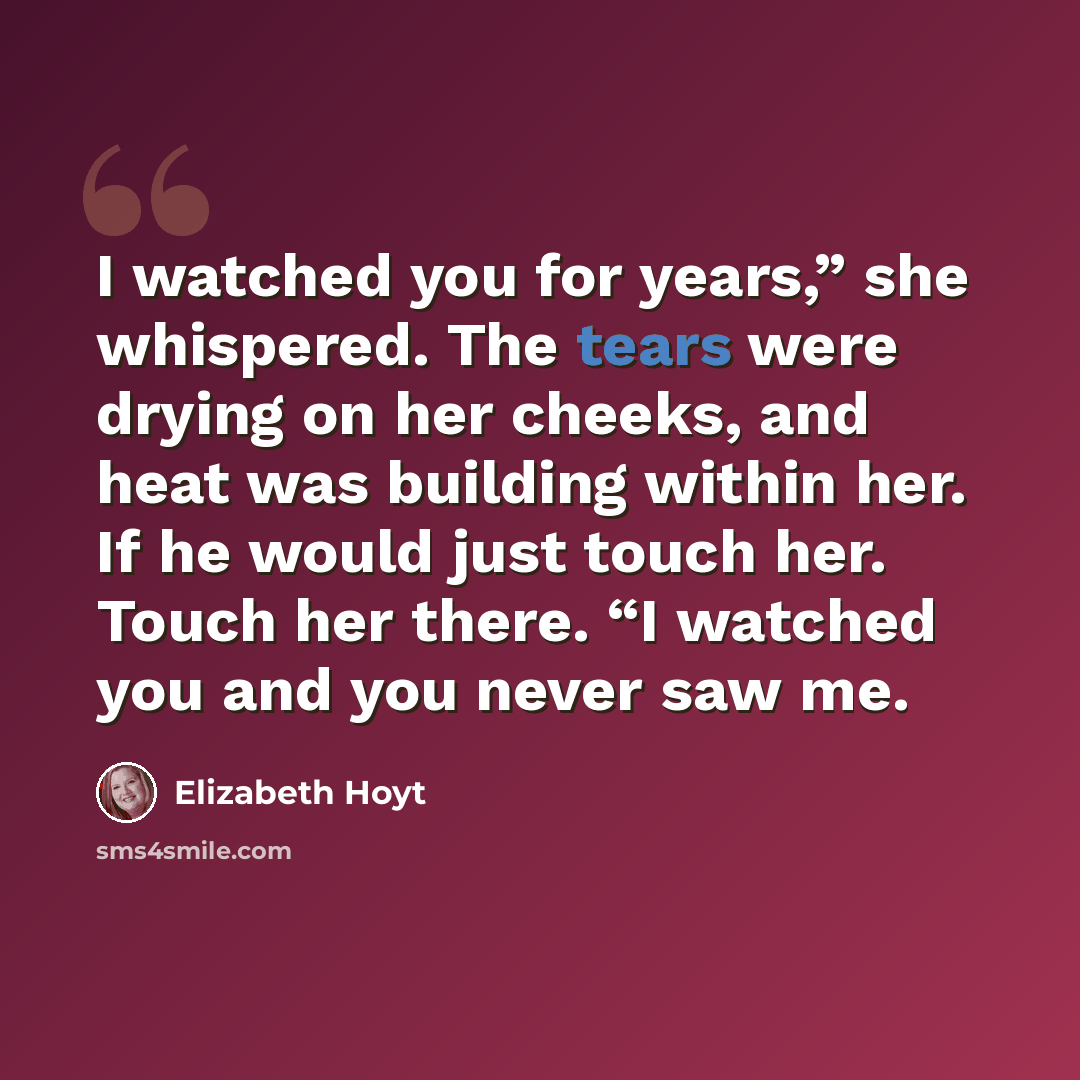 “I watched you for years,” she whispered. The tears were drying on her cheeks, and heat was building within her. If he would just touch her. Touch her there. “I watched you and you never saw me.” quote by Elizabeth Hoyt