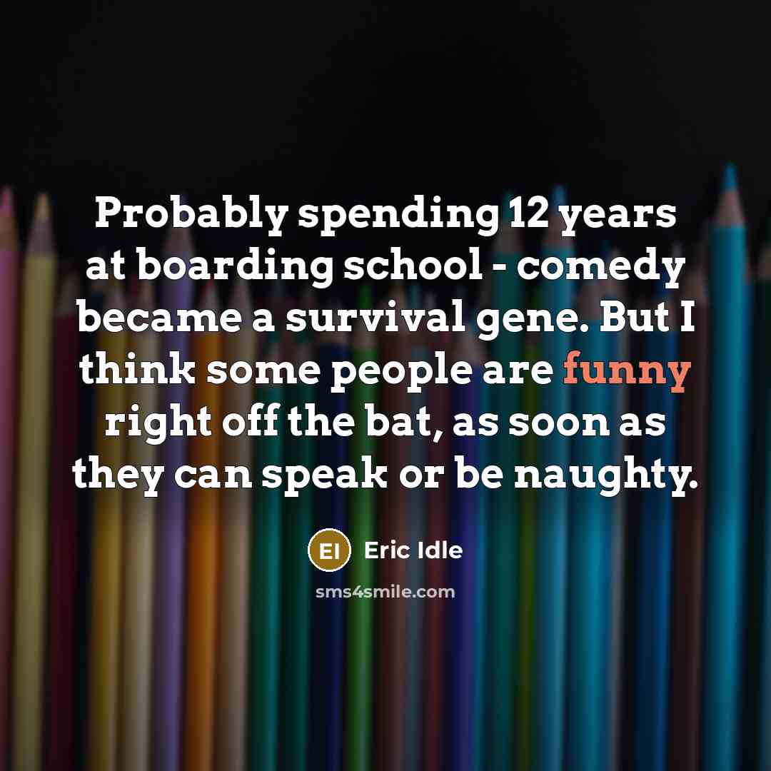 “Probably spending 12 years at boarding school - comedy became a survival gene. But I think some people are funny right off the bat, as soon as they can speak or be naughty.” quote by Eric Idle