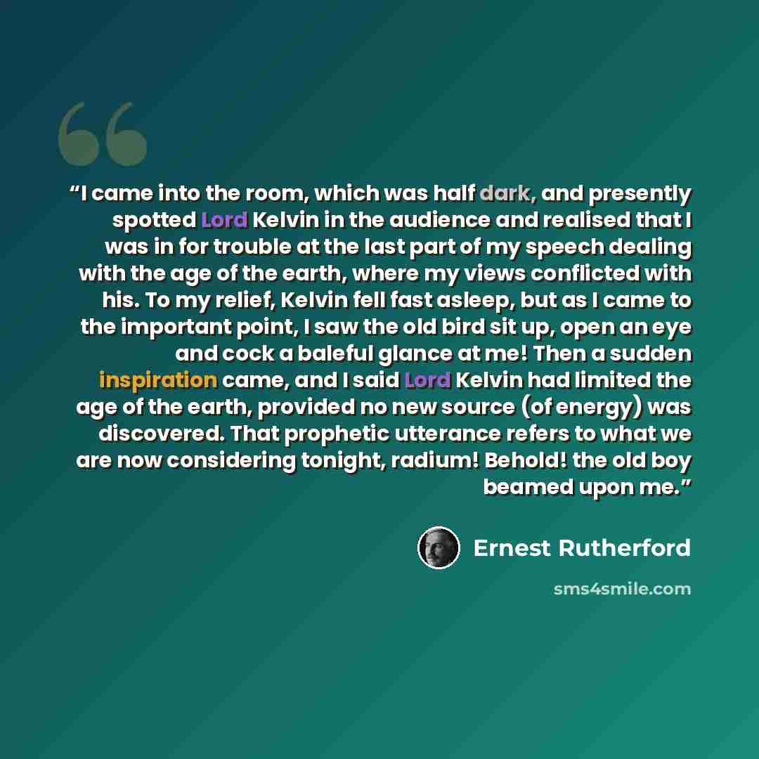 “I came into the room, which was half dark, and presently spotted Lord Kelvin in the audience and realised that I was in for trouble at the last part of my speech dealing with the age of the earth, where my views conflicted with his. To my relief, Kelvin fell fast asleep, but as I came to the…” quote by Ernest Rutherford