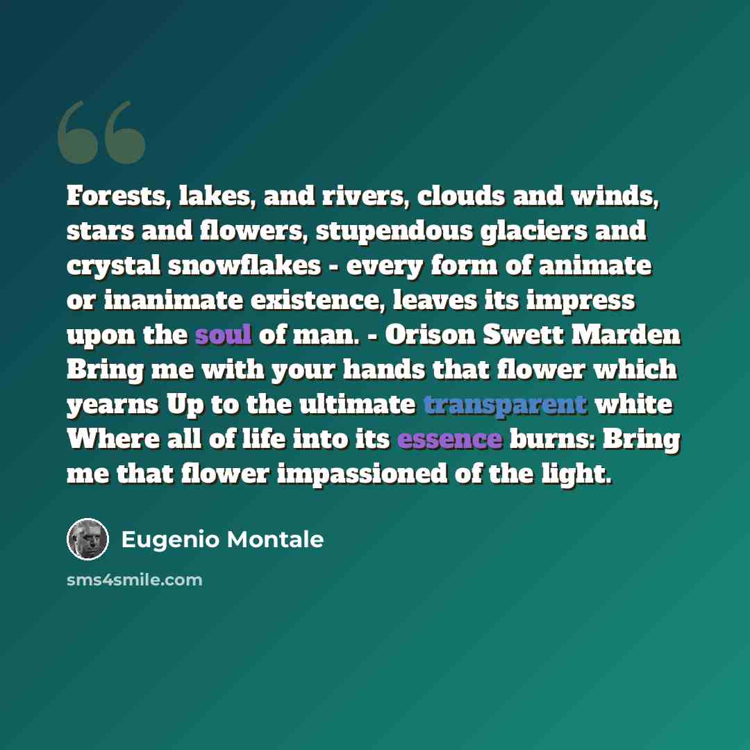 “Forests, lakes, and rivers, clouds and winds, stars and flowers, stupendous glaciers and crystal snowflakes - every form of animate or inanimate existence, leaves its impress upon the soul of man. - Orison Swett Marden Bring me with your hands that flower which yearns Up to the ultimate…” quote by Eugenio Montale