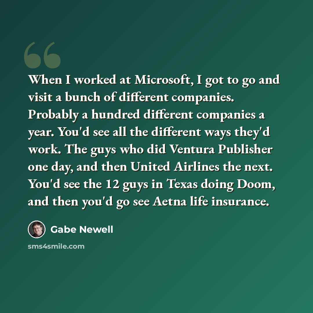 “When I worked at Microsoft, I got to go and visit a bunch of different companies. Probably a hundred different companies a year. You'd see all the different ways they'd work. The guys who did Ventura Publisher one day, and then United Airlines the next. You'd see the 12 guys in Texas doing Doom…” quote by Gabe Newell
